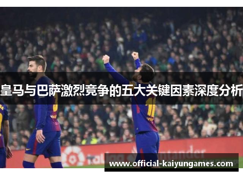 皇马与巴萨激烈竞争的五大关键因素深度分析