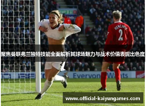 聚焦曼联弗兰独特技能全面解析其球场魅力与战术价值表现出色度